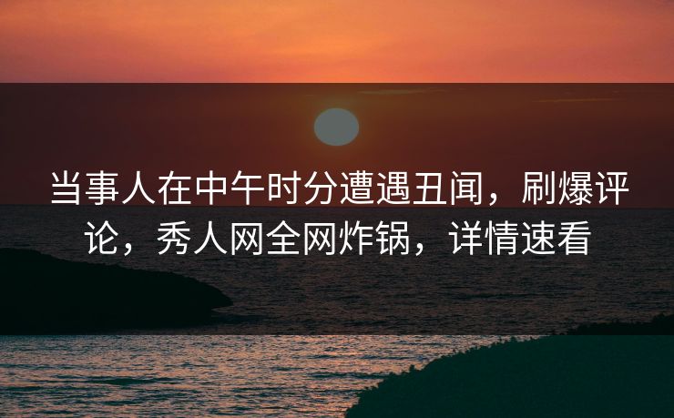 当事人在中午时分遭遇丑闻，刷爆评论，秀人网全网炸锅，详情速看