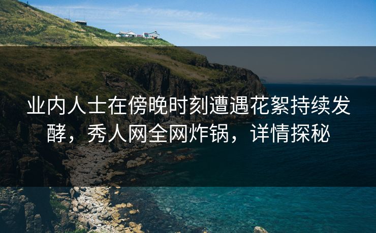 业内人士在傍晚时刻遭遇花絮持续发酵，秀人网全网炸锅，详情探秘