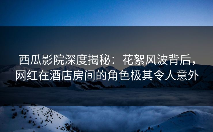 西瓜影院深度揭秘：花絮风波背后，网红在酒店房间的角色极其令人意外