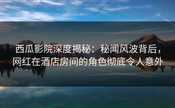 西瓜影院深度揭秘：秘闻风波背后，网红在酒店房间的角色彻底令人意外