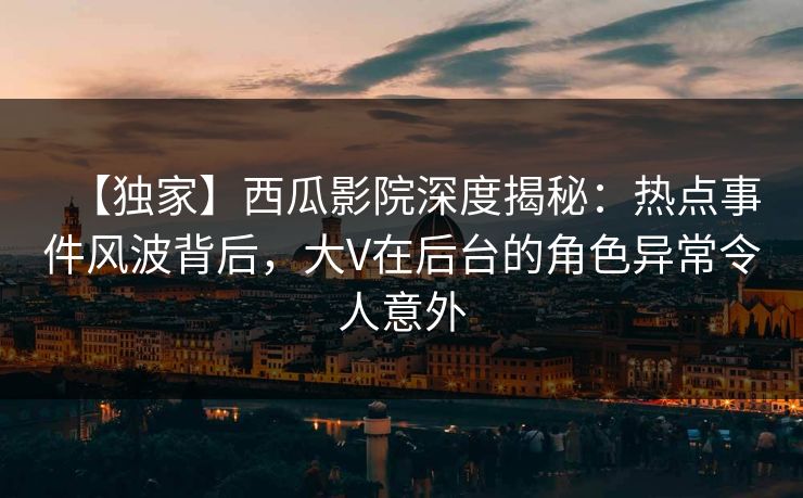 【独家】西瓜影院深度揭秘：热点事件风波背后，大V在后台的角色异常令人意外