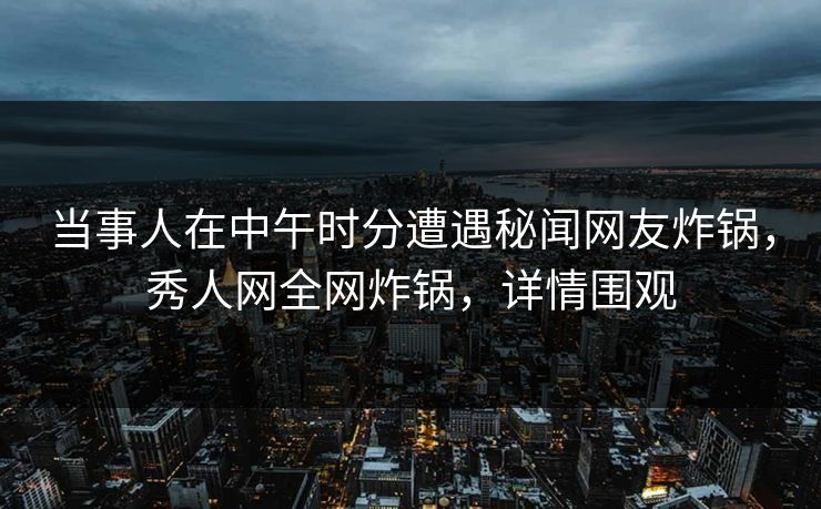 当事人在中午时分遭遇秘闻网友炸锅，秀人网全网炸锅，详情围观