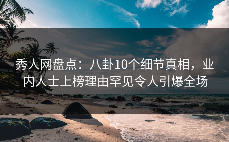 秀人网盘点：八卦10个细节真相，业内人士上榜理由罕见令人引爆全场