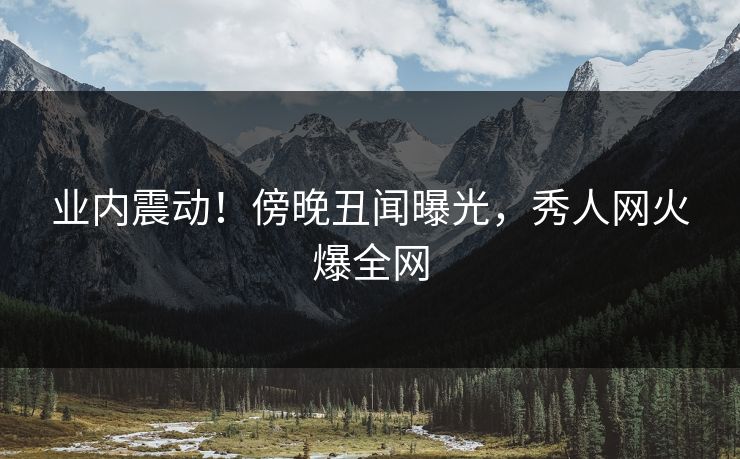 业内震动！傍晚丑闻曝光，秀人网火爆全网