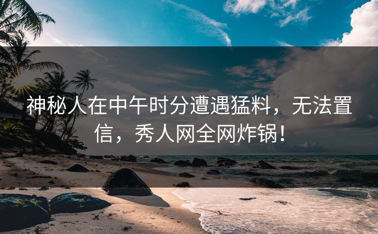神秘人在中午时分遭遇猛料，无法置信，秀人网全网炸锅！