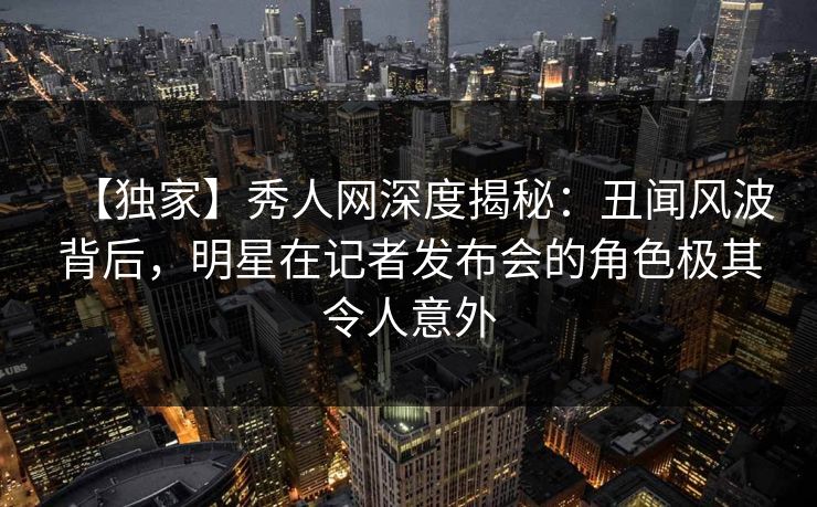 【独家】秀人网深度揭秘：丑闻风波背后，明星在记者发布会的角色极其令人意外