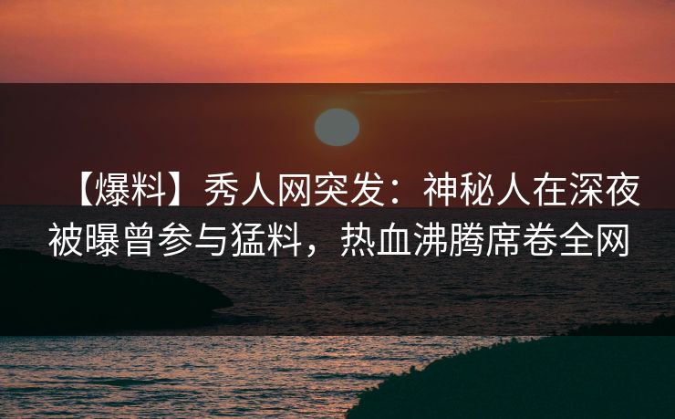 【爆料】秀人网突发：神秘人在深夜被曝曾参与猛料，热血沸腾席卷全网