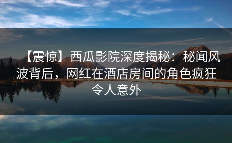 【震惊】西瓜影院深度揭秘：秘闻风波背后，网红在酒店房间的角色疯狂令人意外