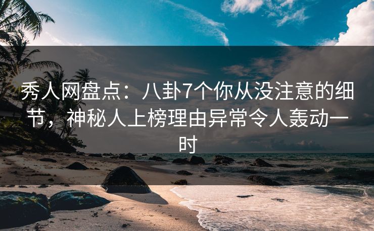 秀人网盘点：八卦7个你从没注意的细节，神秘人上榜理由异常令人轰动一时