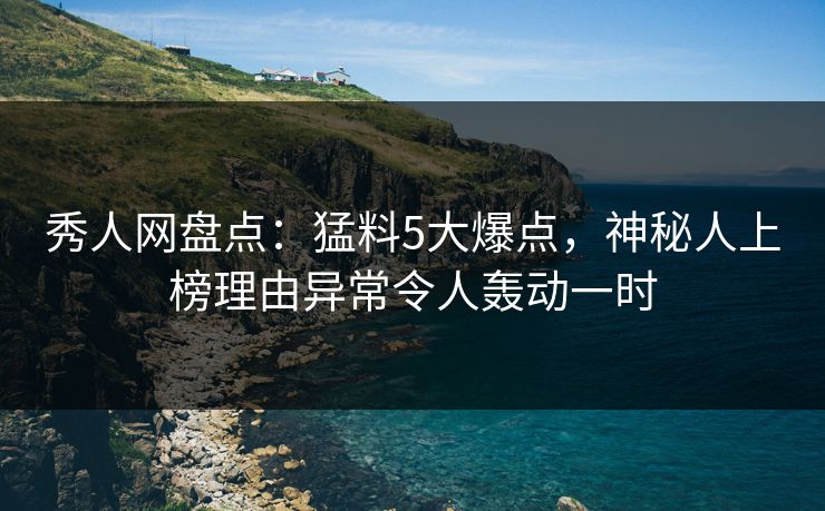 秀人网盘点：猛料5大爆点，神秘人上榜理由异常令人轰动一时