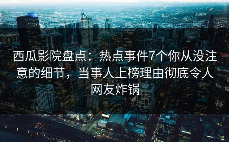 西瓜影院盘点：热点事件7个你从没注意的细节，当事人上榜理由彻底令人网友炸锅