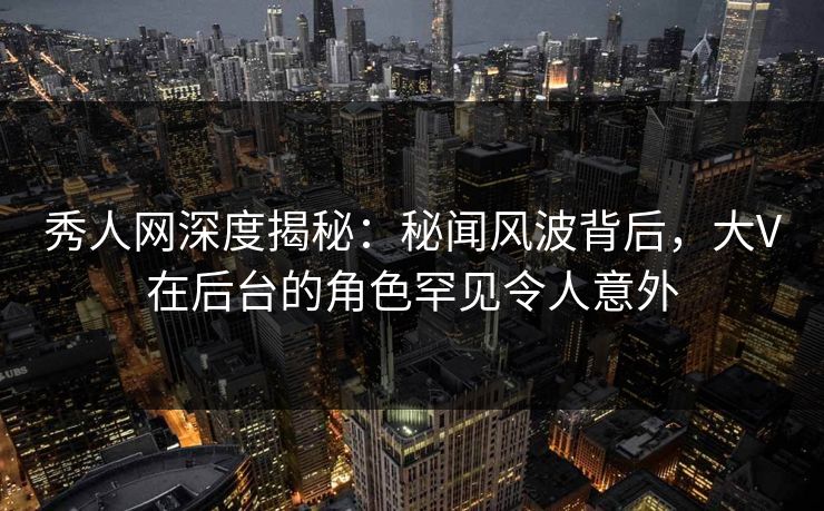 秀人网深度揭秘：秘闻风波背后，大V在后台的角色罕见令人意外