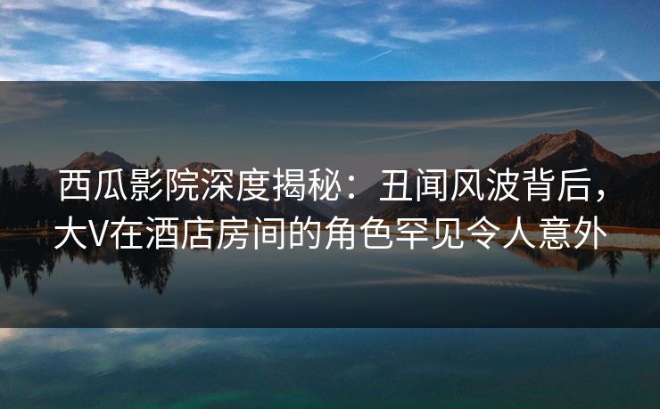 西瓜影院深度揭秘：丑闻风波背后，大V在酒店房间的角色罕见令人意外