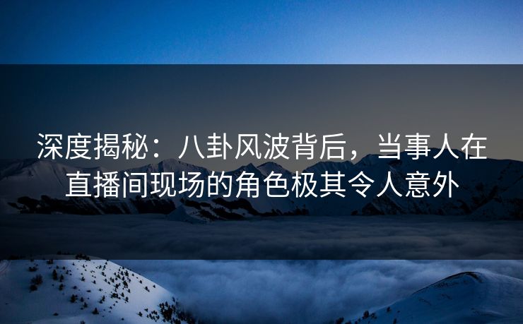 深度揭秘：八卦风波背后，当事人在直播间现场的角色极其令人意外