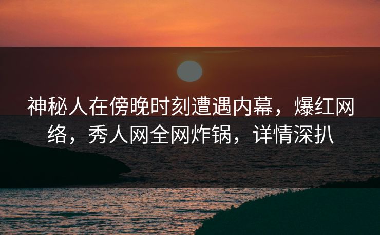 神秘人在傍晚时刻遭遇内幕，爆红网络，秀人网全网炸锅，详情深扒