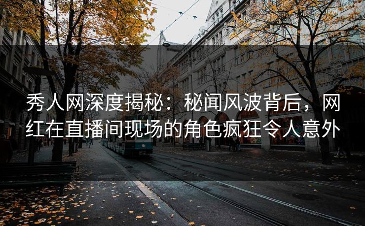 秀人网深度揭秘：秘闻风波背后，网红在直播间现场的角色疯狂令人意外