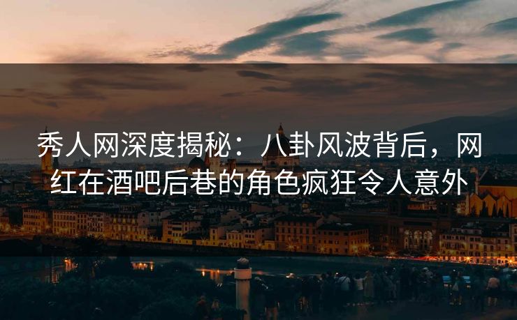 秀人网深度揭秘：八卦风波背后，网红在酒吧后巷的角色疯狂令人意外