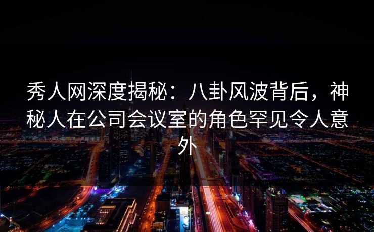 秀人网深度揭秘：八卦风波背后，神秘人在公司会议室的角色罕见令人意外