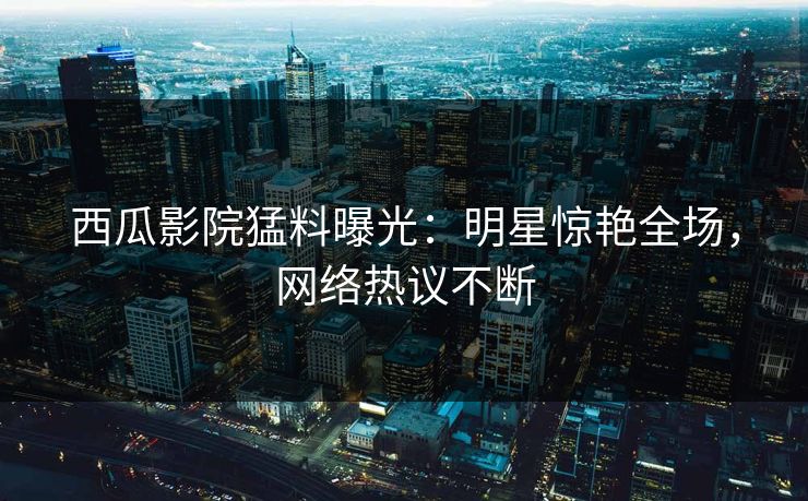西瓜影院猛料曝光：明星惊艳全场，网络热议不断