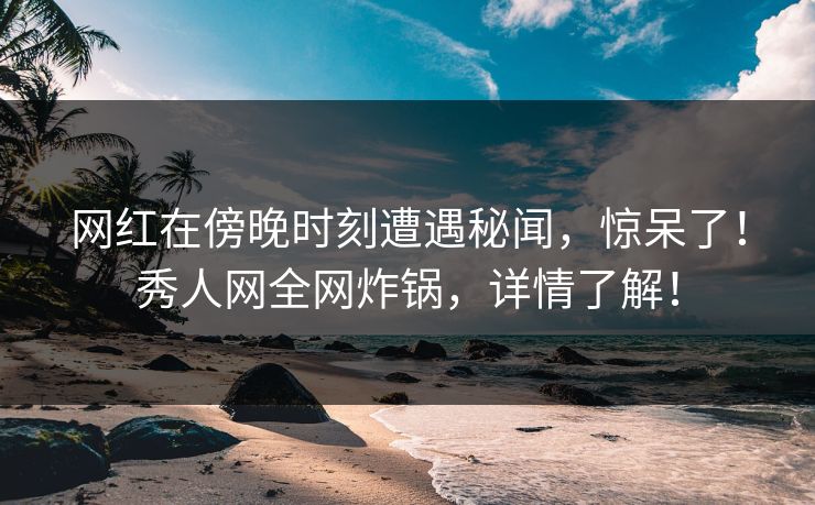 网红在傍晚时刻遭遇秘闻，惊呆了！秀人网全网炸锅，详情了解！