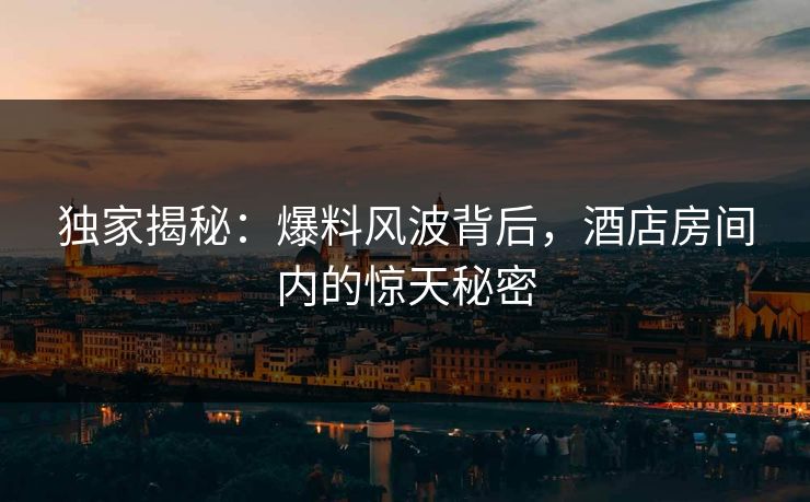 独家揭秘：爆料风波背后，酒店房间内的惊天秘密