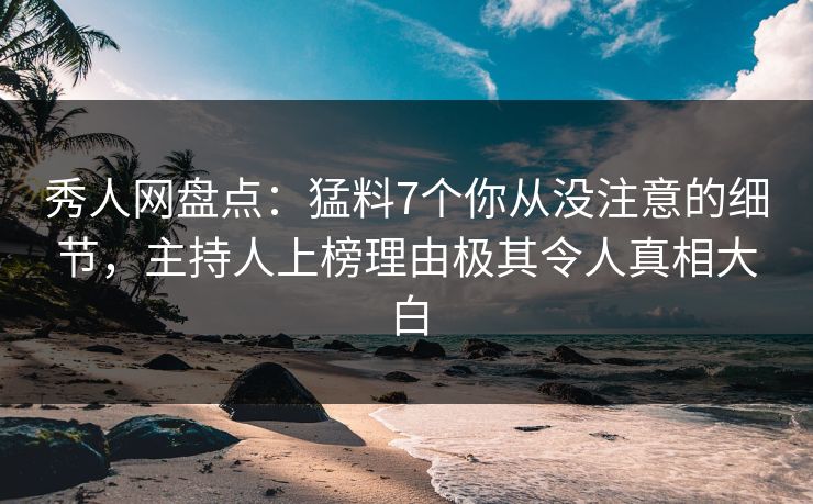 秀人网盘点：猛料7个你从没注意的细节，主持人上榜理由极其令人真相大白