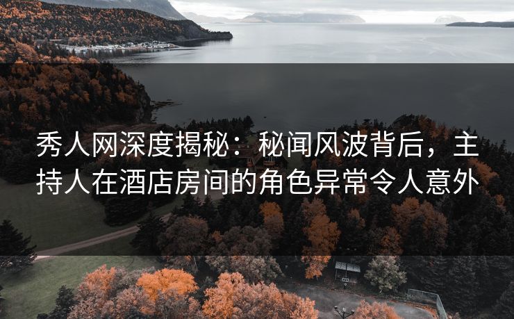 秀人网深度揭秘：秘闻风波背后，主持人在酒店房间的角色异常令人意外