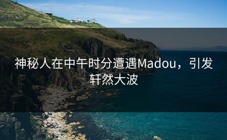 神秘人在中午时分遭遇Madou，引发轩然大波