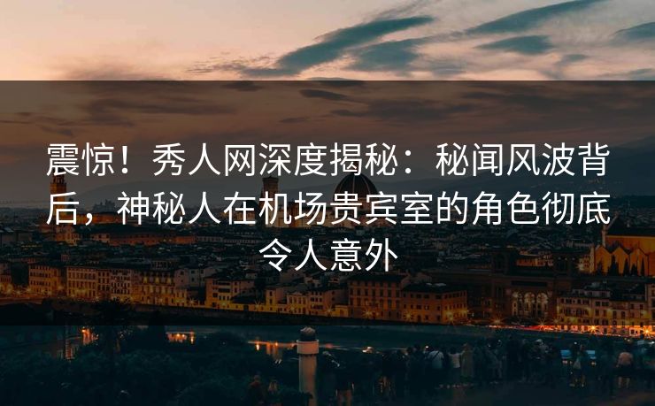 震惊！秀人网深度揭秘：秘闻风波背后，神秘人在机场贵宾室的角色彻底令人意外