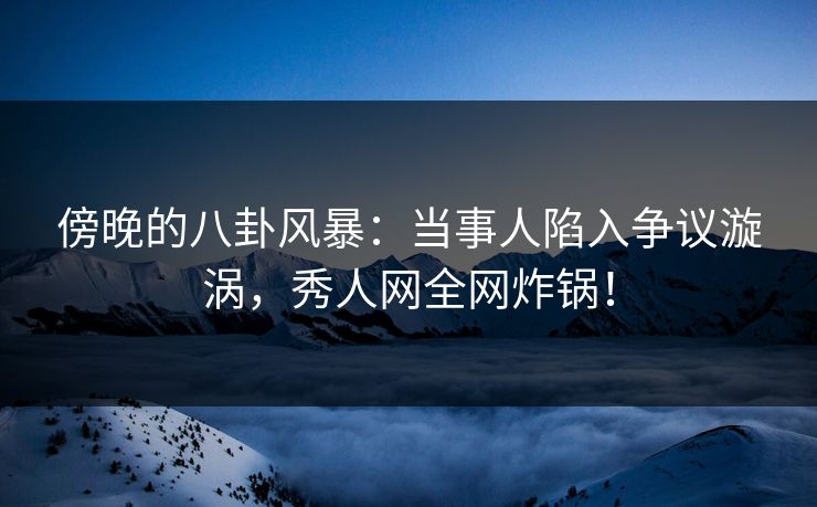 傍晚的八卦风暴：当事人陷入争议漩涡，秀人网全网炸锅！