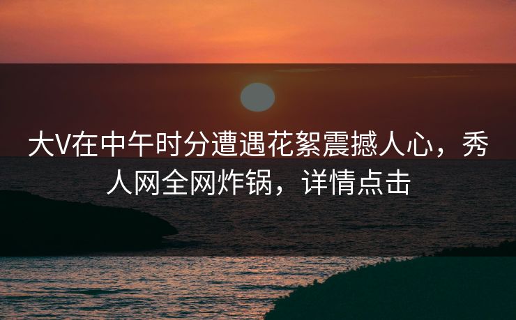 大V在中午时分遭遇花絮震撼人心，秀人网全网炸锅，详情点击
