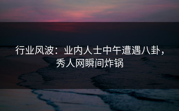 行业风波：业内人士中午遭遇八卦，秀人网瞬间炸锅