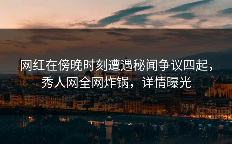网红在傍晚时刻遭遇秘闻争议四起，秀人网全网炸锅，详情曝光