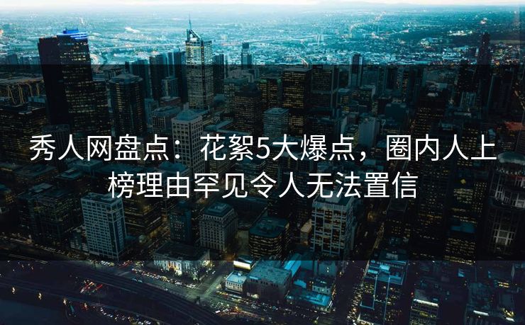 秀人网盘点：花絮5大爆点，圈内人上榜理由罕见令人无法置信