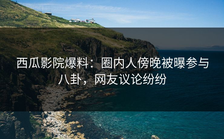 西瓜影院爆料：圈内人傍晚被曝参与八卦，网友议论纷纷