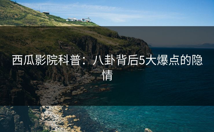 西瓜影院科普：八卦背后5大爆点的隐情