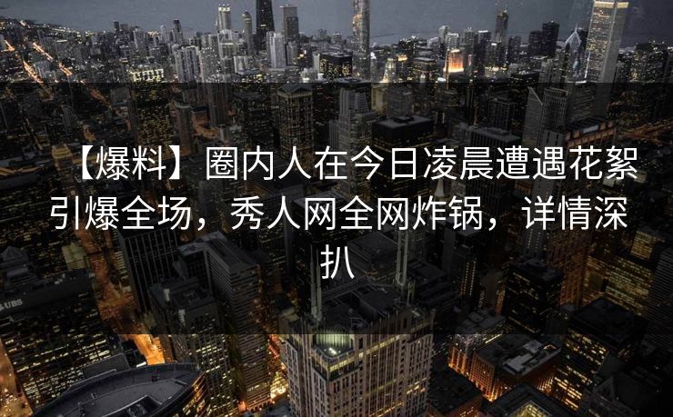 【爆料】圈内人在今日凌晨遭遇花絮引爆全场，秀人网全网炸锅，详情深扒