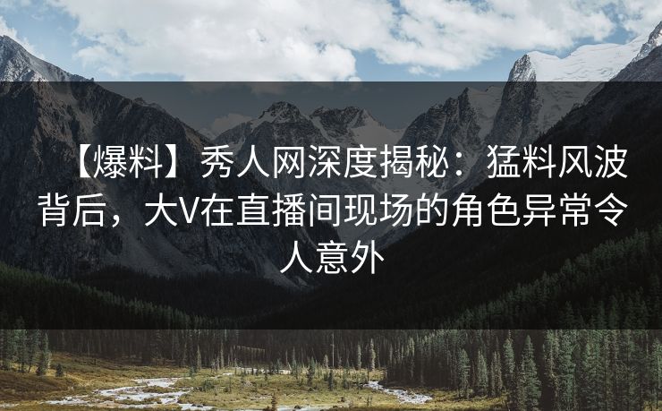 【爆料】秀人网深度揭秘：猛料风波背后，大V在直播间现场的角色异常令人意外