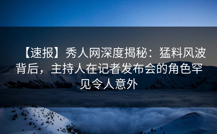 【速报】秀人网深度揭秘：猛料风波背后，主持人在记者发布会的角色罕见令人意外