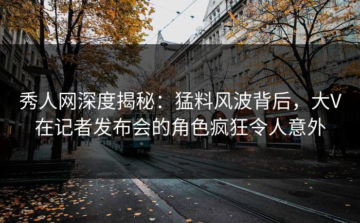 秀人网深度揭秘：猛料风波背后，大V在记者发布会的角色疯狂令人意外