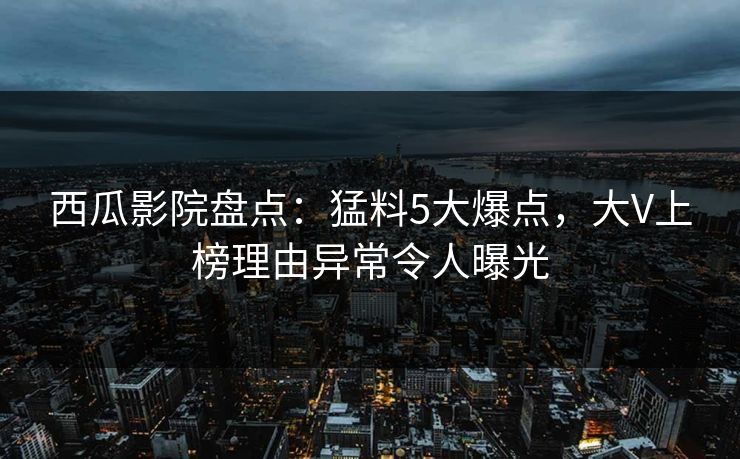 西瓜影院盘点：猛料5大爆点，大V上榜理由异常令人曝光