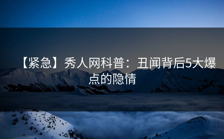 【紧急】秀人网科普：丑闻背后5大爆点的隐情