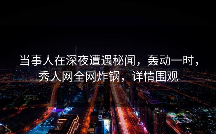 当事人在深夜遭遇秘闻，轰动一时，秀人网全网炸锅，详情围观