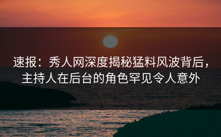 速报：秀人网深度揭秘猛料风波背后，主持人在后台的角色罕见令人意外