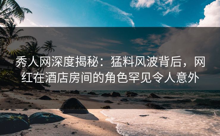 秀人网深度揭秘：猛料风波背后，网红在酒店房间的角色罕见令人意外