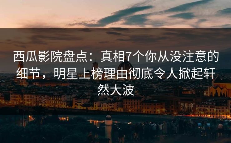 西瓜影院盘点：真相7个你从没注意的细节，明星上榜理由彻底令人掀起轩然大波