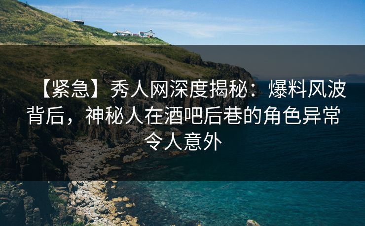 【紧急】秀人网深度揭秘：爆料风波背后，神秘人在酒吧后巷的角色异常令人意外