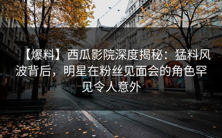 【爆料】西瓜影院深度揭秘：猛料风波背后，明星在粉丝见面会的角色罕见令人意外