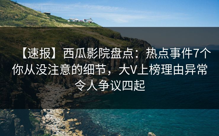 【速报】西瓜影院盘点：热点事件7个你从没注意的细节，大V上榜理由异常令人争议四起