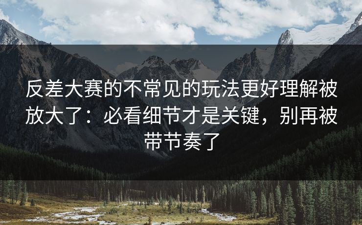 反差大赛的不常见的玩法更好理解被放大了：必看细节才是关键，别再被带节奏了
